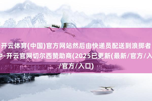 开云体育(中国)官方网站然后由快递员配送到浪掷者手中-开云官网切尔西赞助商(2025已更新(最新/官方/入口)