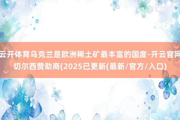 云开体育乌克兰是欧洲稀土矿最丰富的国度-开云官网切尔西赞助商(2025已更新(最新/官方/入口)