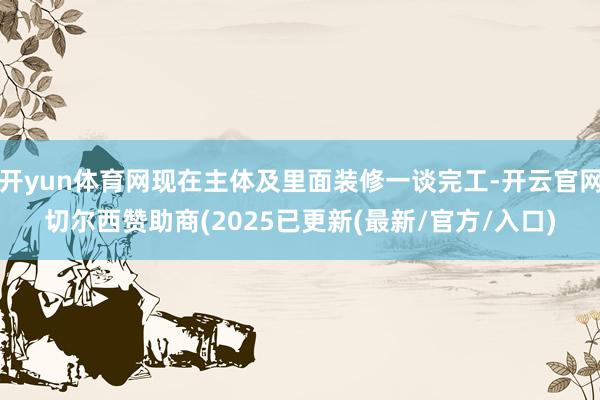 开yun体育网现在主体及里面装修一谈完工-开云官网切尔西赞助商(2025已更新(最新/官方/入口)