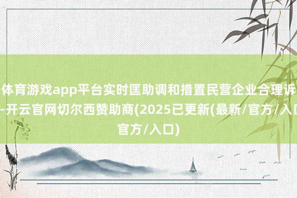 体育游戏app平台实时匡助调和措置民营企业合理诉求-开云官网切尔西赞助商(2025已更新(最新/官方/入口)