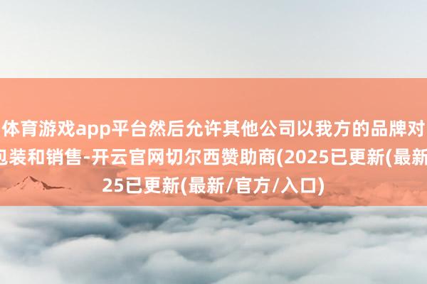 体育游戏app平台然后允许其他公司以我方的品牌对其进行再行包装和销售-开云官网切尔西赞助商(2025已更新(最新/官方/入口)