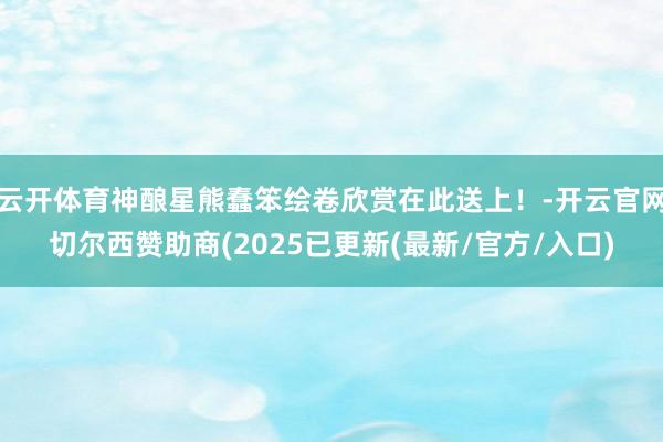 云开体育神酿星熊蠢笨绘卷欣赏在此送上！-开云官网切尔西赞助商(2025已更新(最新/官方/入口)