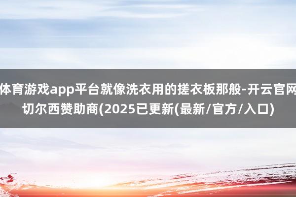 体育游戏app平台就像洗衣用的搓衣板那般-开云官网切尔西赞助商(2025已更新(最新/官方/入口)