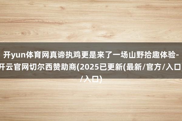 开yun体育网真谛执鸡更是来了一场山野拾趣体验-开云官网切尔西赞助商(2025已更新(最新/官方/入口)