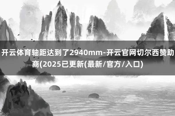 开云体育轴距达到了2940mm-开云官网切尔西赞助商(2025已更新(最新/官方/入口)