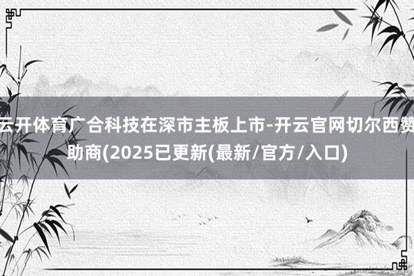 云开体育广合科技在深市主板上市-开云官网切尔西赞助商(2025已更新(最新/官方/入口)