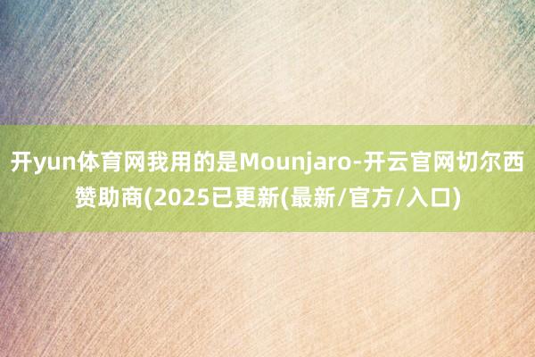 开yun体育网我用的是Mounjaro-开云官网切尔西赞助商(2025已更新(最新/官方/入口)