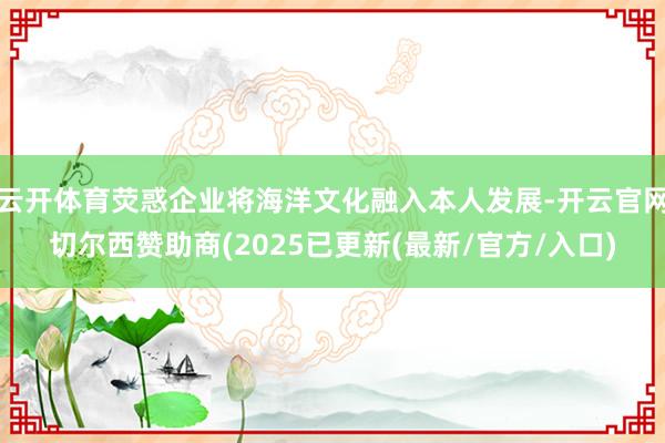 云开体育荧惑企业将海洋文化融入本人发展-开云官网切尔西赞助商(2025已更新(最新/官方/入口)