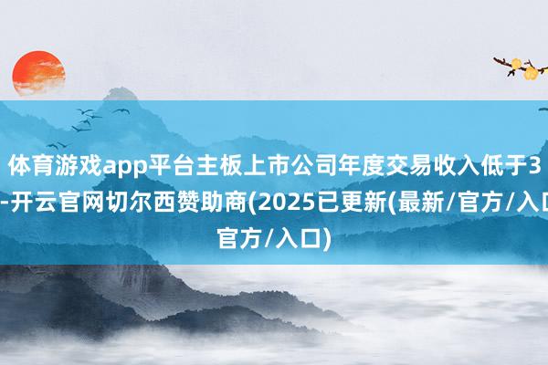 体育游戏app平台主板上市公司年度交易收入低于3亿-开云官网切尔西赞助商(2025已更新(最新/官方/入口)