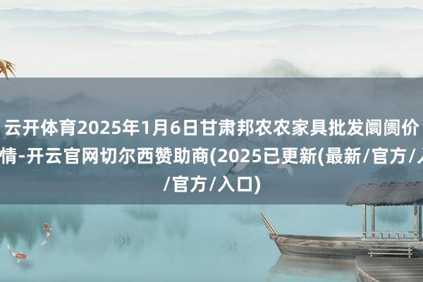 云开体育2025年1月6日甘肃邦农农家具批发阛阓价钱行情-开云官网切尔西赞助商(2025已更新(最新/官方/入口)