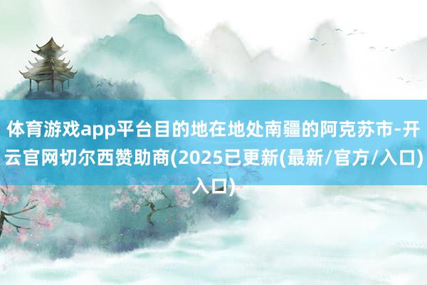 体育游戏app平台目的地在地处南疆的阿克苏市-开云官网切尔西赞助商(2025已更新(最新/官方/入口)