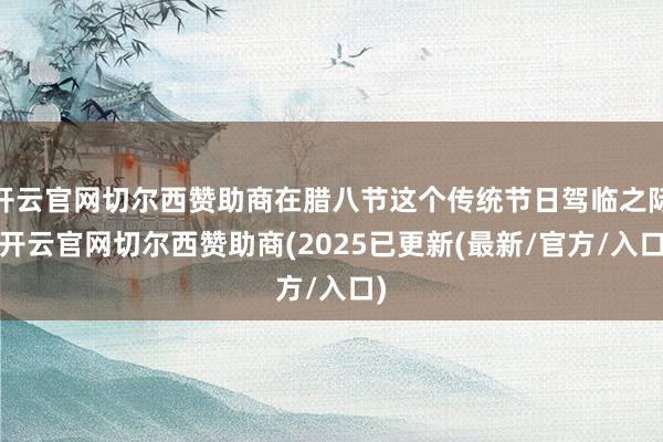 开云官网切尔西赞助商在腊八节这个传统节日驾临之际-开云官网切尔西赞助商(2025已更新(最新/官方/入口)