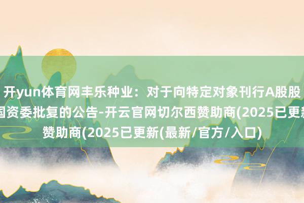 开yun体育网丰乐种业：对于向特定对象刊行A股股票事项取得国务院国资委批复的公告-开云官网切尔西赞助商(2025已更新(最新/官方/入口)