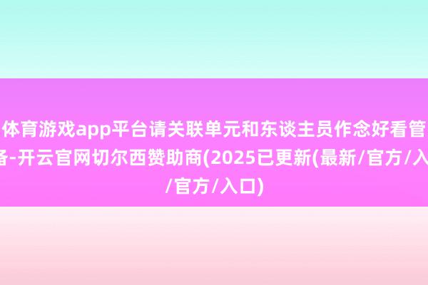 体育游戏app平台请关联单元和东谈主员作念好看管准备-开云官网切尔西赞助商(2025已更新(最新/官方/入口)