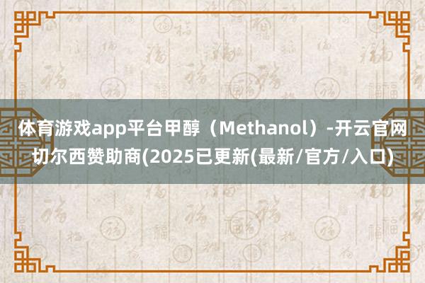 体育游戏app平台甲醇（Methanol）-开云官网切尔西赞助商(2025已更新(最新/官方/入口)