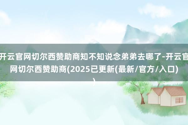 开云官网切尔西赞助商知不知说念弟弟去哪了-开云官网切尔西赞助商(2025已更新(最新/官方/入口)