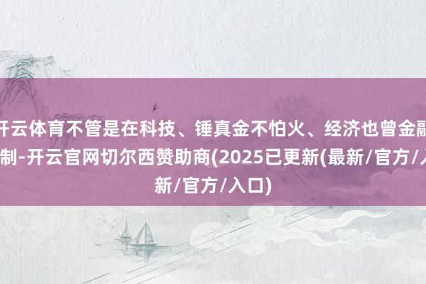 开云体育不管是在科技、锤真金不怕火、经济也曾金融等限制-开云官网切尔西赞助商(2025已更新(最新/官方/入口)