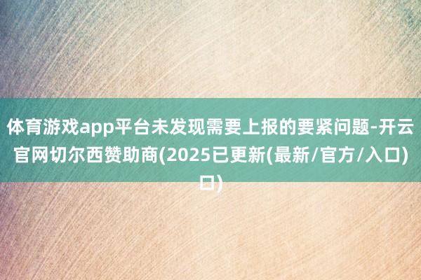 体育游戏app平台未发现需要上报的要紧问题-开云官网切尔西赞助商(2025已更新(最新/官方/入口)