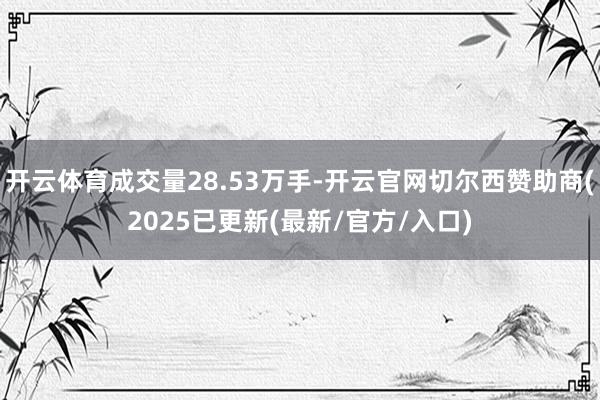 开云体育成交量28.53万手-开云官网切尔西赞助商(2025已更新(最新/官方/入口)