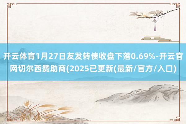 开云体育1月27日友发转债收盘下落0.69%-开云官网切尔西赞助商(2025已更新(最新/官方/入口)