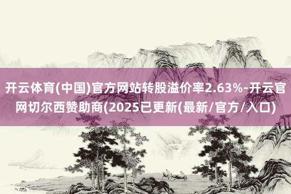 开云体育(中国)官方网站转股溢价率2.63%-开云官网切尔西赞助商(2025已更新(最新/官方/入口)