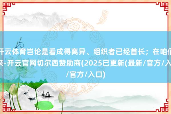 开云体育岂论是看成得离异、组织者已经首长；在咱们看来-开云官网切尔西赞助商(2025已更新(最新/官方/入口)