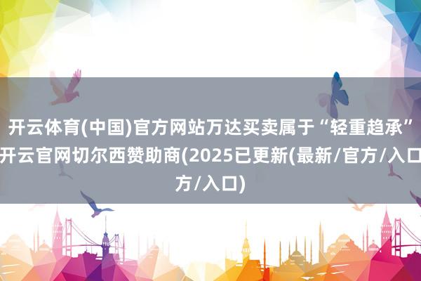 开云体育(中国)官方网站万达买卖属于“轻重趋承”-开云官网切尔西赞助商(2025已更新(最新/官方/入口)