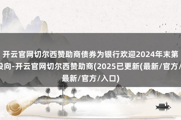 开云官网切尔西赞助商债券为银行欢迎2024年末第一大投向-开云官网切尔西赞助商(2025已更新(最新/官方/入口)