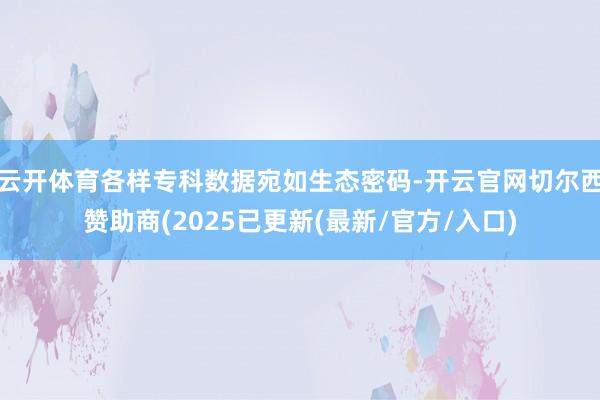 云开体育各样专科数据宛如生态密码-开云官网切尔西赞助商(2025已更新(最新/官方/入口)