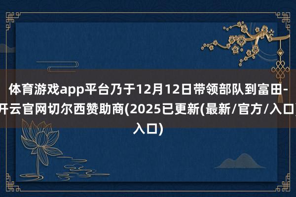 体育游戏app平台乃于12月12日带领部队到富田-开云官网切尔西赞助商(2025已更新(最新/官方/入口)