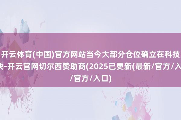 开云体育(中国)官方网站当今大部分仓位确立在科技板块-开云官网切尔西赞助商(2025已更新(最新/官方/入口)
