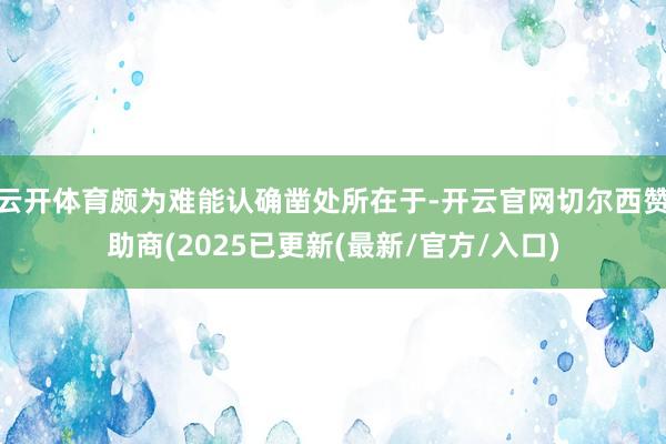 云开体育颇为难能认确凿处所在于-开云官网切尔西赞助商(2025已更新(最新/官方/入口)