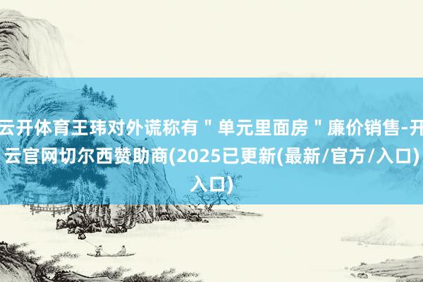 云开体育王玮对外谎称有＂单元里面房＂廉价销售-开云官网切尔西赞助商(2025已更新(最新/官方/入口)