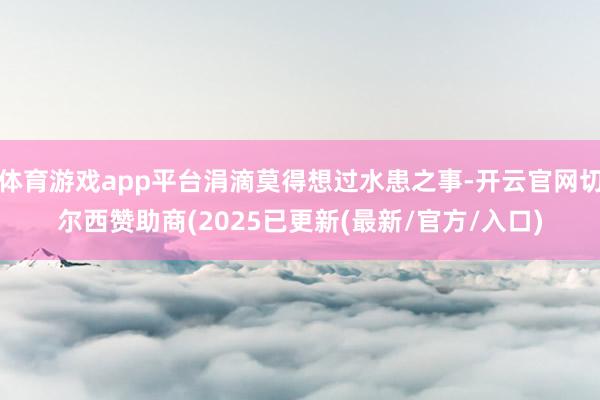 体育游戏app平台涓滴莫得想过水患之事-开云官网切尔西赞助商(2025已更新(最新/官方/入口)