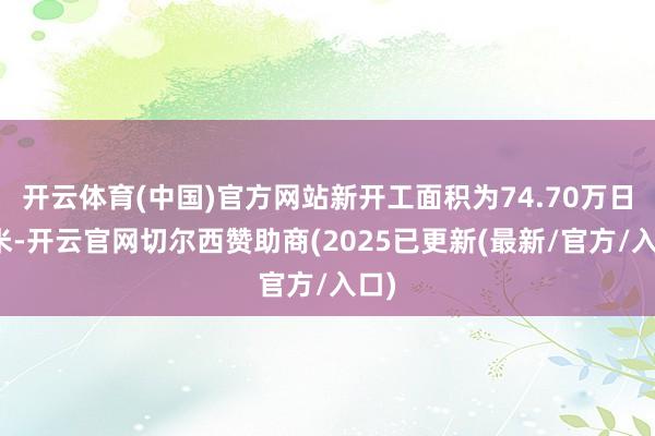 开云体育(中国)官方网站新开工面积为74.70万日常米-开云官网切尔西赞助商(2025已更新(最新/官方/入口)