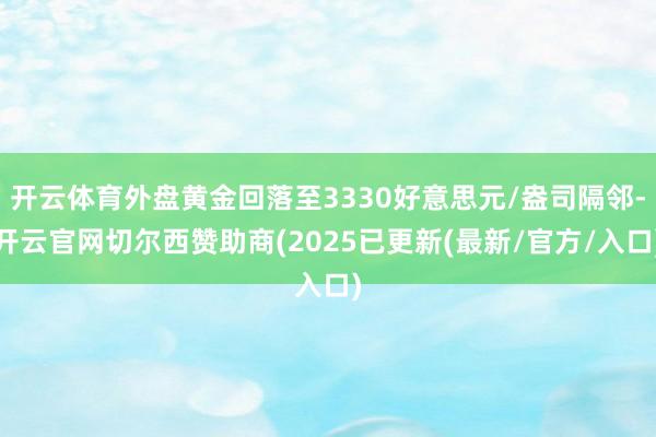 开云体育外盘黄金回落至3330好意思元/盎司隔邻-开云官网切尔西赞助商(2025已更新(最新/官方/入口)