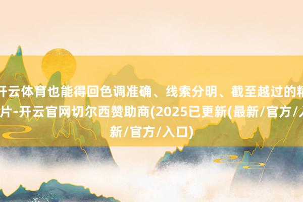 开云体育也能得回色调准确、线索分明、截至越过的精彩大片-开云官网切尔西赞助商(2025已更新(最新/官方/入口)