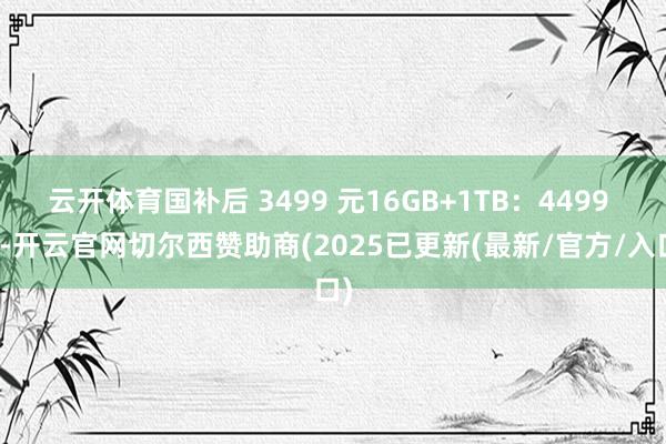 云开体育国补后 3499 元16GB+1TB：4499 元-开云官网切尔西赞助商(2025已更新(最新/官方/入口)