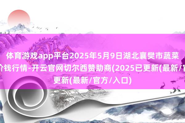 体育游戏app平台2025年5月9日湖北襄樊市蔬菜批发市集价钱行情-开云官网切尔西赞助商(2025已更新(最新/官方/入口)
