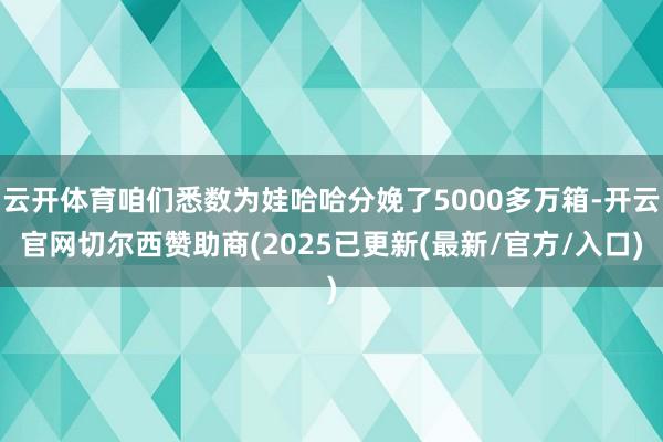 云开体育咱们悉数为娃哈哈分娩了5000多万箱-开云官网切尔西赞助商(2025已更新(最新/官方/入口)