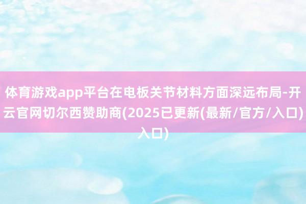 体育游戏app平台在电板关节材料方面深远布局-开云官网切尔西赞助商(2025已更新(最新/官方/入口)
