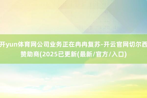 开yun体育网公司业务正在冉冉复苏-开云官网切尔西赞助商(2025已更新(最新/官方/入口)
