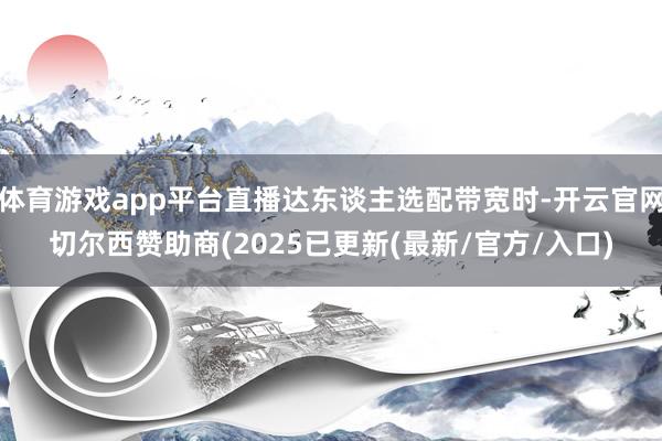 体育游戏app平台直播达东谈主选配带宽时-开云官网切尔西赞助商(2025已更新(最新/官方/入口)