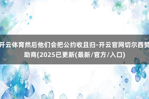 开云体育然后他们会把公约收且归-开云官网切尔西赞助商(2025已更新(最新/官方/入口)