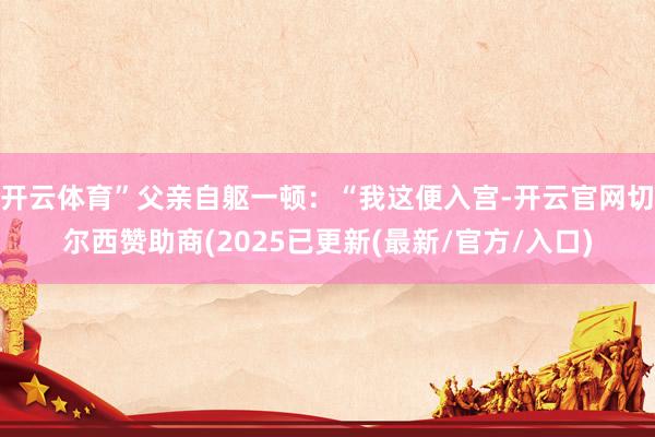 开云体育”父亲自躯一顿：“我这便入宫-开云官网切尔西赞助商(2025已更新(最新/官方/入口)