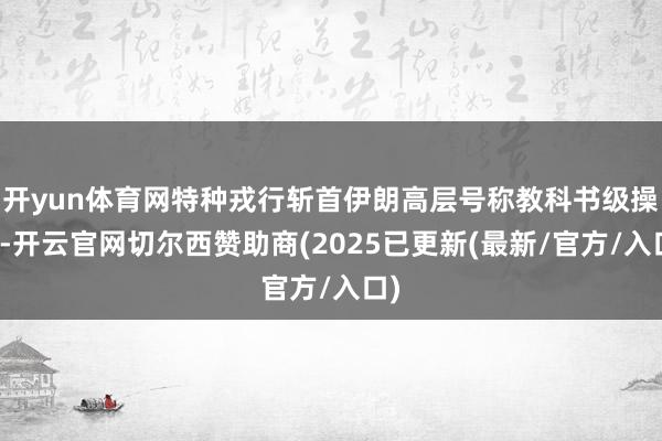 开yun体育网特种戎行斩首伊朗高层号称教科书级操作-开云官网切尔西赞助商(2025已更新(最新/官方/入口)