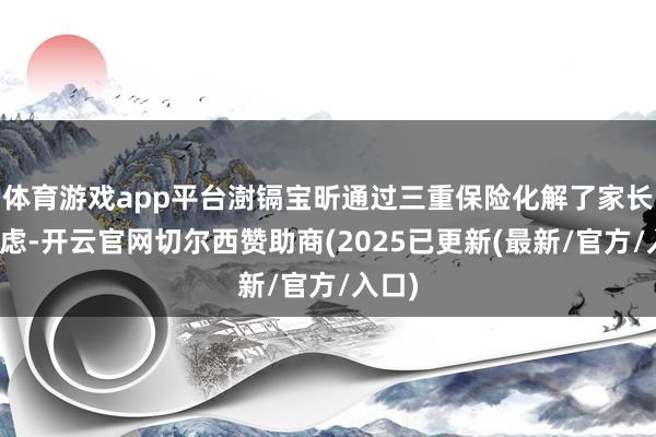 体育游戏app平台澍镉宝昕通过三重保险化解了家长的疑虑-开云官网切尔西赞助商(2025已更新(最新/官方/入口)