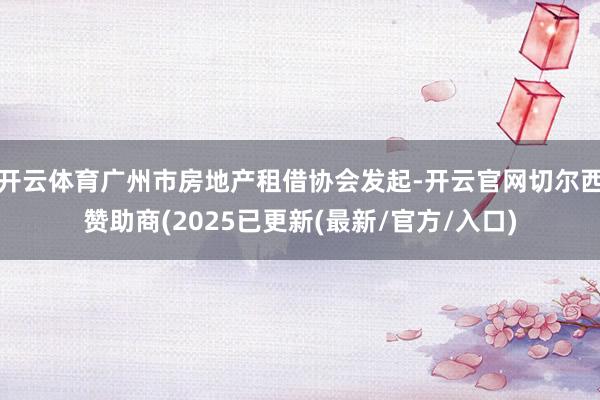 开云体育广州市房地产租借协会发起-开云官网切尔西赞助商(2025已更新(最新/官方/入口)