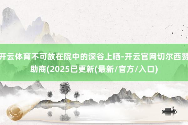 开云体育不可放在院中的深谷上晒-开云官网切尔西赞助商(2025已更新(最新/官方/入口)