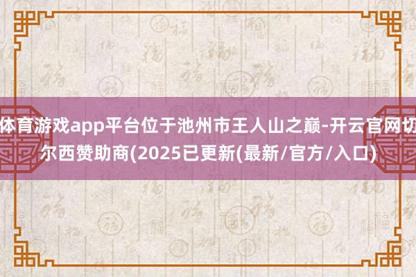 体育游戏app平台位于池州市王人山之巅-开云官网切尔西赞助商(2025已更新(最新/官方/入口)